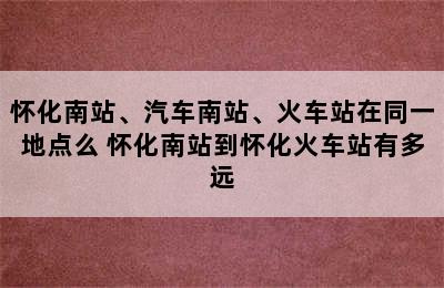 怀化南站、汽车南站、火车站在同一地点么 怀化南站到怀化火车站有多远